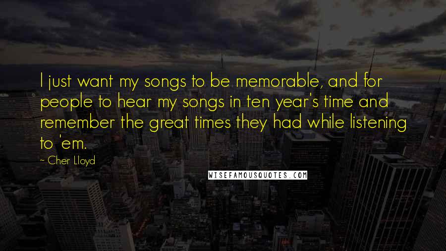 Cher Lloyd Quotes: I just want my songs to be memorable, and for people to hear my songs in ten year's time and remember the great times they had while listening to 'em.
