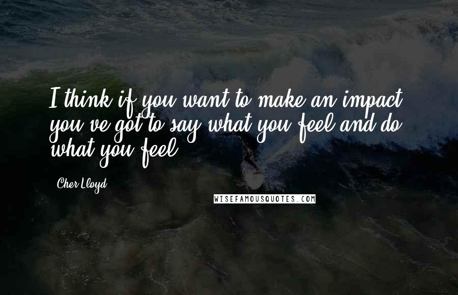 Cher Lloyd Quotes: I think if you want to make an impact, you've got to say what you feel and do what you feel.