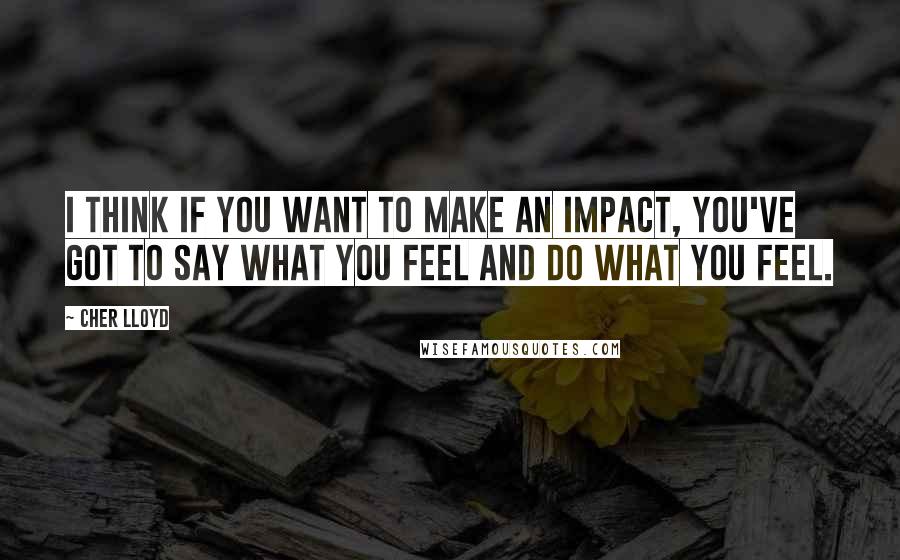 Cher Lloyd Quotes: I think if you want to make an impact, you've got to say what you feel and do what you feel.