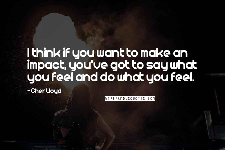 Cher Lloyd Quotes: I think if you want to make an impact, you've got to say what you feel and do what you feel.