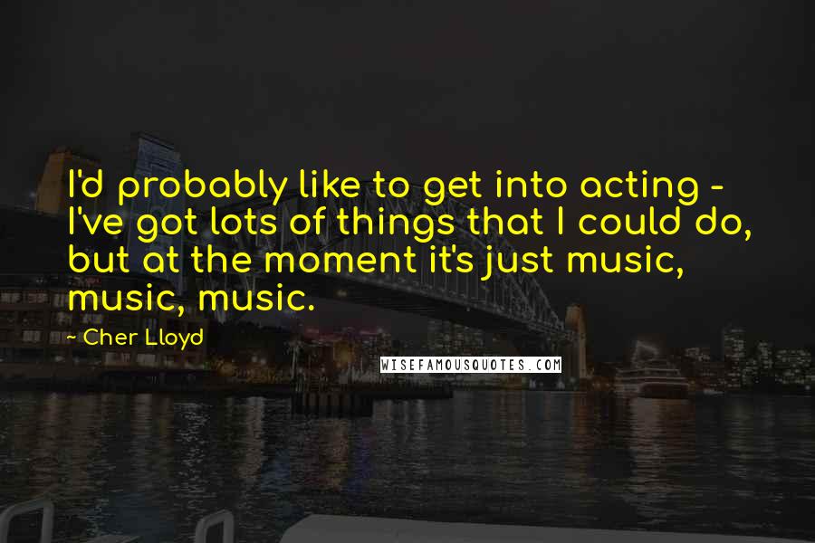 Cher Lloyd Quotes: I'd probably like to get into acting - I've got lots of things that I could do, but at the moment it's just music, music, music.
