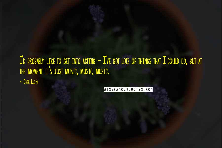 Cher Lloyd Quotes: I'd probably like to get into acting - I've got lots of things that I could do, but at the moment it's just music, music, music.