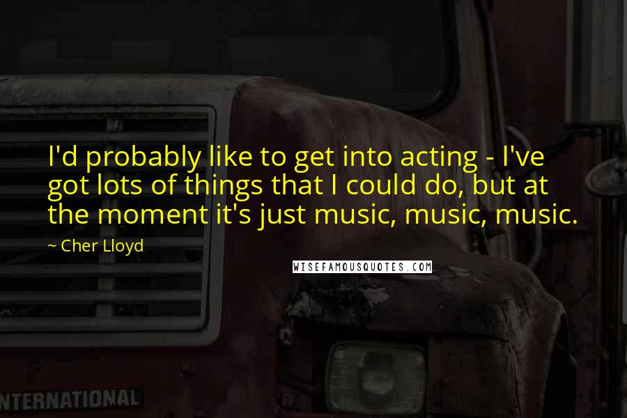 Cher Lloyd Quotes: I'd probably like to get into acting - I've got lots of things that I could do, but at the moment it's just music, music, music.