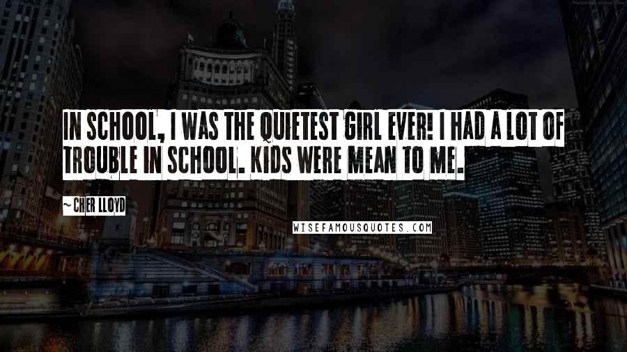 Cher Lloyd Quotes: In school, I was the quietest girl ever! I had a lot of trouble in school. Kids were mean to me.