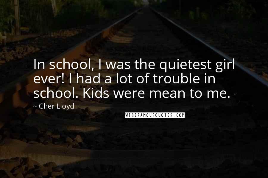 Cher Lloyd Quotes: In school, I was the quietest girl ever! I had a lot of trouble in school. Kids were mean to me.