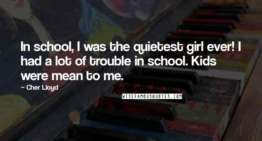Cher Lloyd Quotes: In school, I was the quietest girl ever! I had a lot of trouble in school. Kids were mean to me.