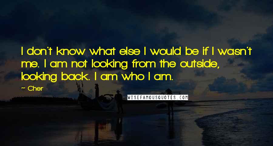 Cher Quotes: I don't know what else I would be if I wasn't me. I am not looking from the outside, looking back. I am who I am.