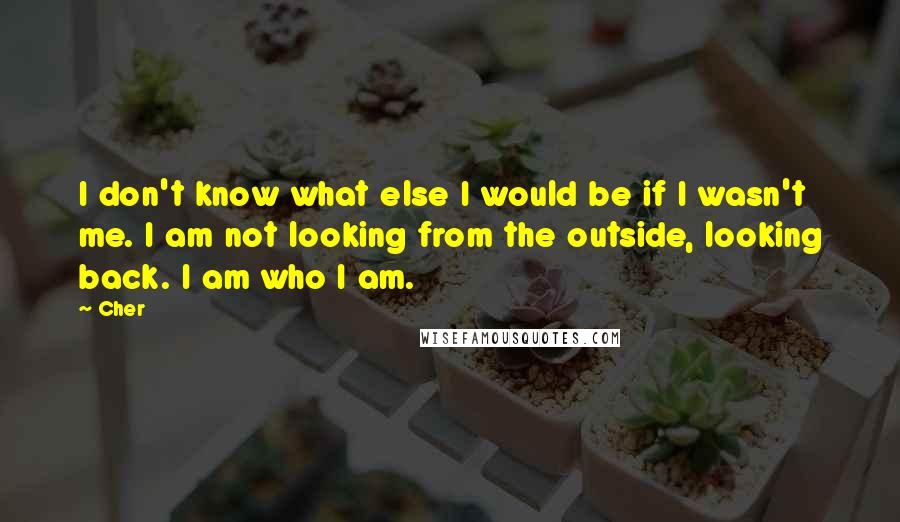 Cher Quotes: I don't know what else I would be if I wasn't me. I am not looking from the outside, looking back. I am who I am.