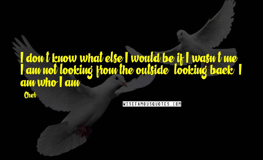 Cher Quotes: I don't know what else I would be if I wasn't me. I am not looking from the outside, looking back. I am who I am.