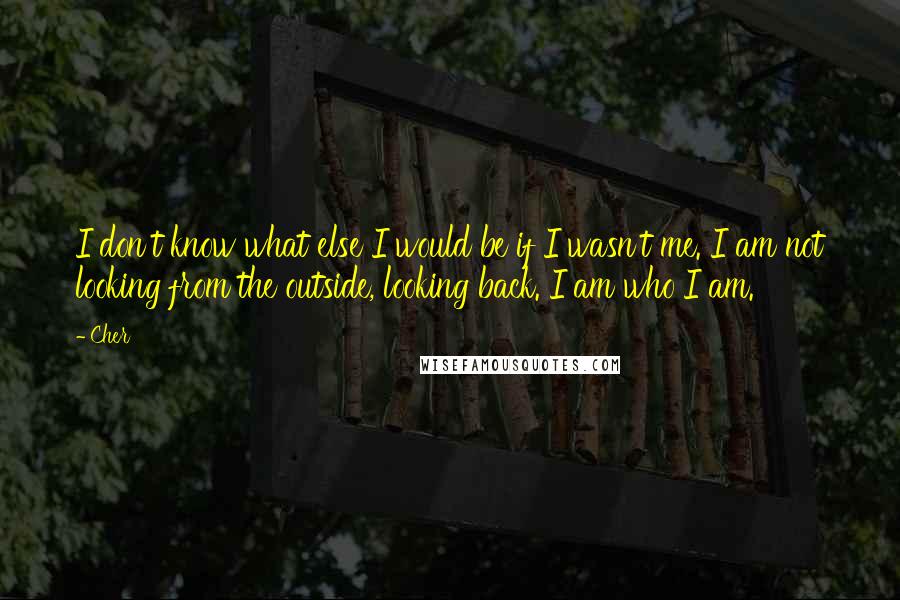 Cher Quotes: I don't know what else I would be if I wasn't me. I am not looking from the outside, looking back. I am who I am.