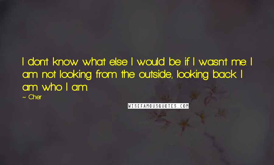 Cher Quotes: I don't know what else I would be if I wasn't me. I am not looking from the outside, looking back. I am who I am.