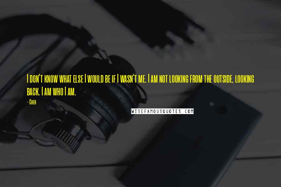 Cher Quotes: I don't know what else I would be if I wasn't me. I am not looking from the outside, looking back. I am who I am.