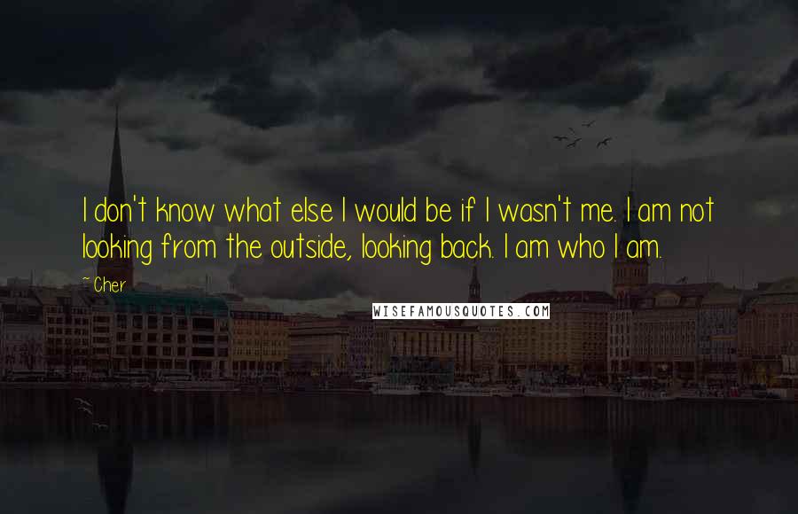 Cher Quotes: I don't know what else I would be if I wasn't me. I am not looking from the outside, looking back. I am who I am.