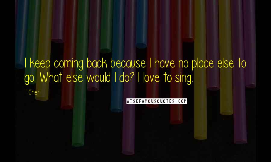 Cher Quotes: I keep coming back because I have no place else to go. What else would I do? I love to sing.