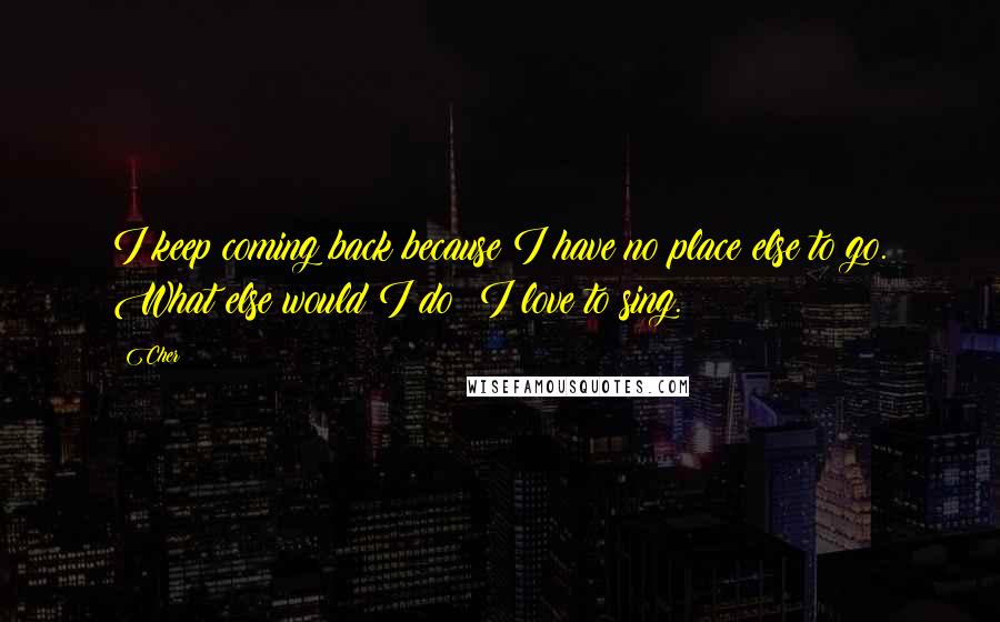 Cher Quotes: I keep coming back because I have no place else to go. What else would I do? I love to sing.