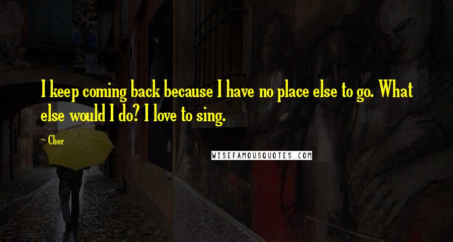 Cher Quotes: I keep coming back because I have no place else to go. What else would I do? I love to sing.