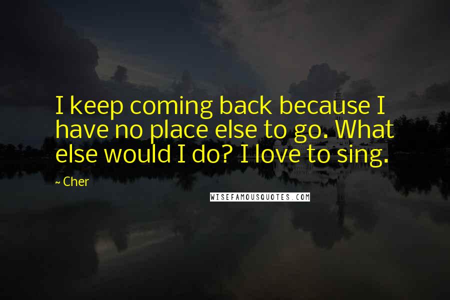 Cher Quotes: I keep coming back because I have no place else to go. What else would I do? I love to sing.