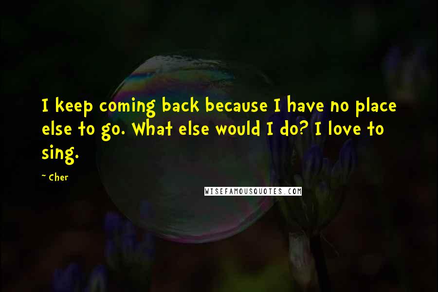 Cher Quotes: I keep coming back because I have no place else to go. What else would I do? I love to sing.