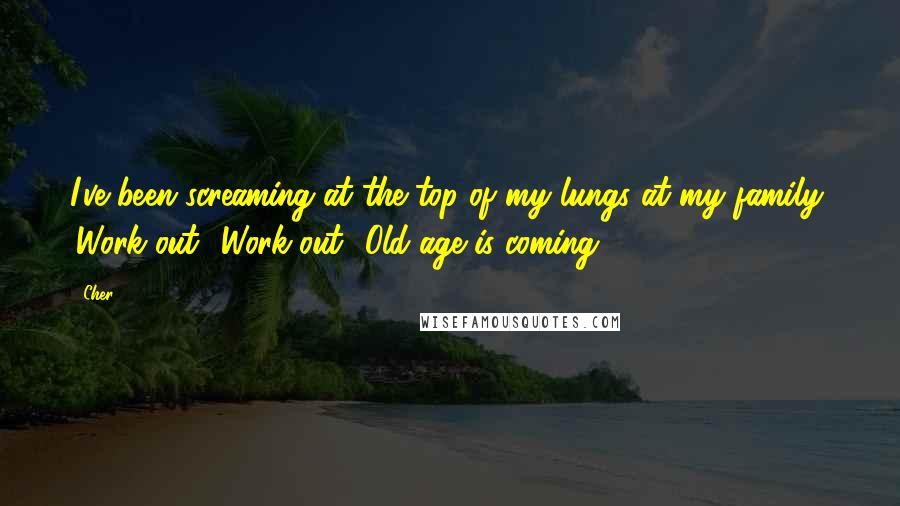 Cher Quotes: I've been screaming at the top of my lungs at my family, 'Work out! Work out! Old age is coming!'