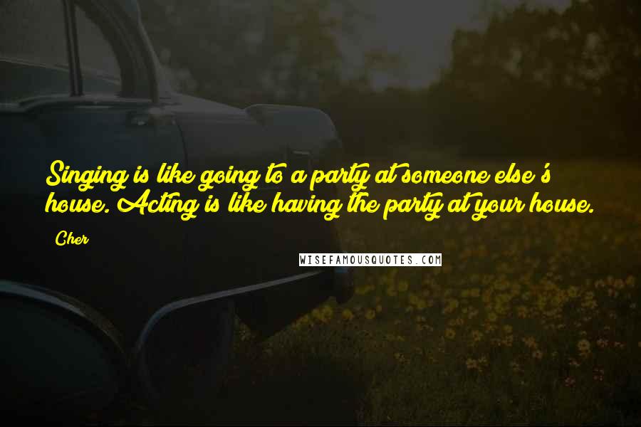 Cher Quotes: Singing is like going to a party at someone else's house. Acting is like having the party at your house.