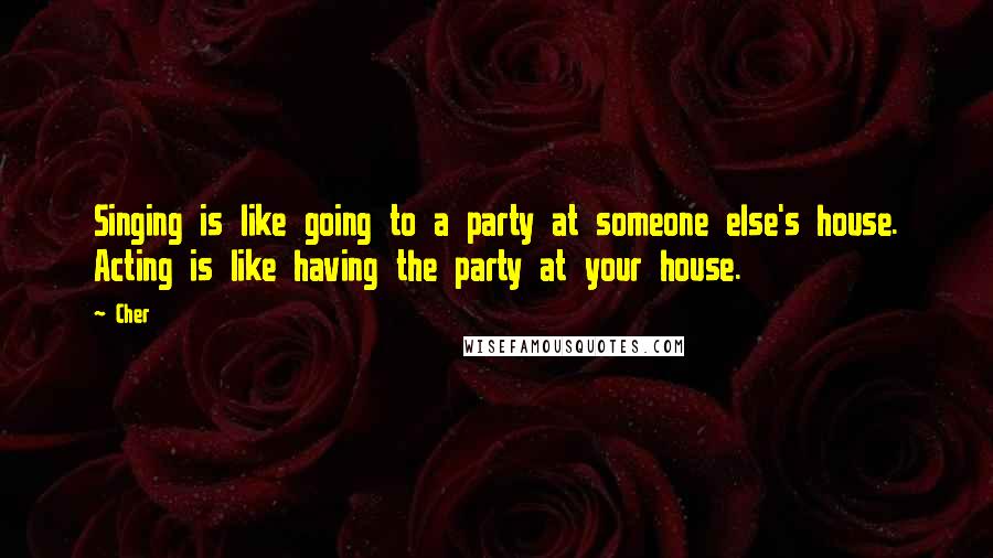 Cher Quotes: Singing is like going to a party at someone else's house. Acting is like having the party at your house.