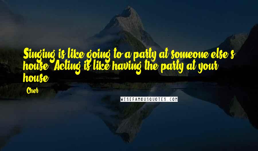 Cher Quotes: Singing is like going to a party at someone else's house. Acting is like having the party at your house.