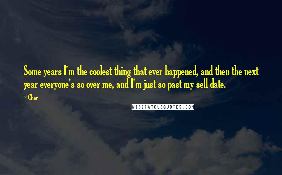 Cher Quotes: Some years I'm the coolest thing that ever happened, and then the next year everyone's so over me, and I'm just so past my sell date.