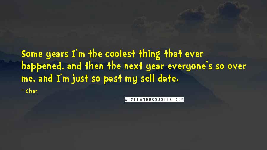 Cher Quotes: Some years I'm the coolest thing that ever happened, and then the next year everyone's so over me, and I'm just so past my sell date.