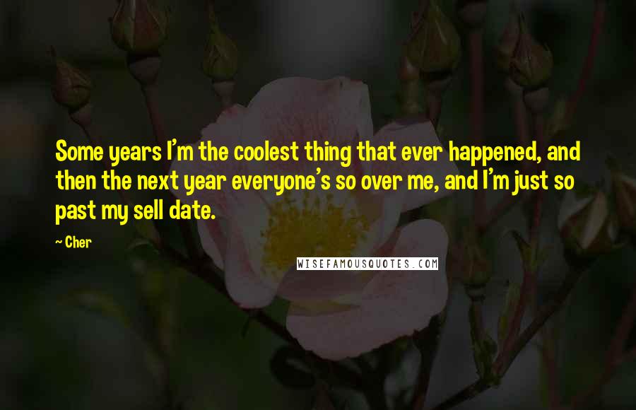 Cher Quotes: Some years I'm the coolest thing that ever happened, and then the next year everyone's so over me, and I'm just so past my sell date.