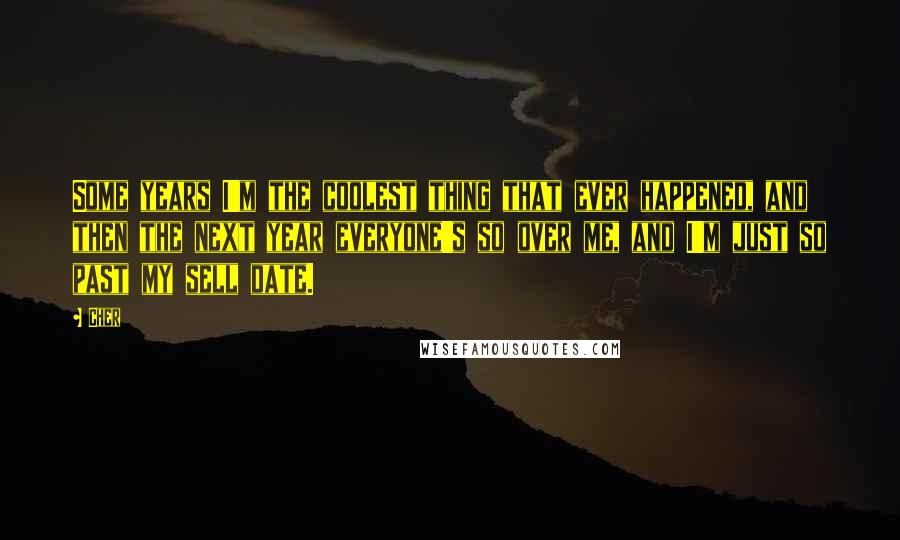 Cher Quotes: Some years I'm the coolest thing that ever happened, and then the next year everyone's so over me, and I'm just so past my sell date.