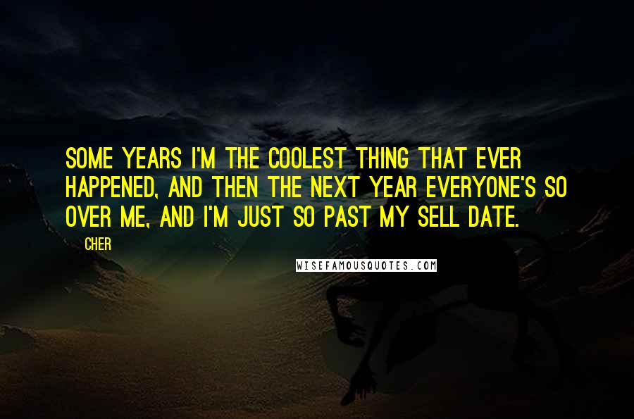 Cher Quotes: Some years I'm the coolest thing that ever happened, and then the next year everyone's so over me, and I'm just so past my sell date.