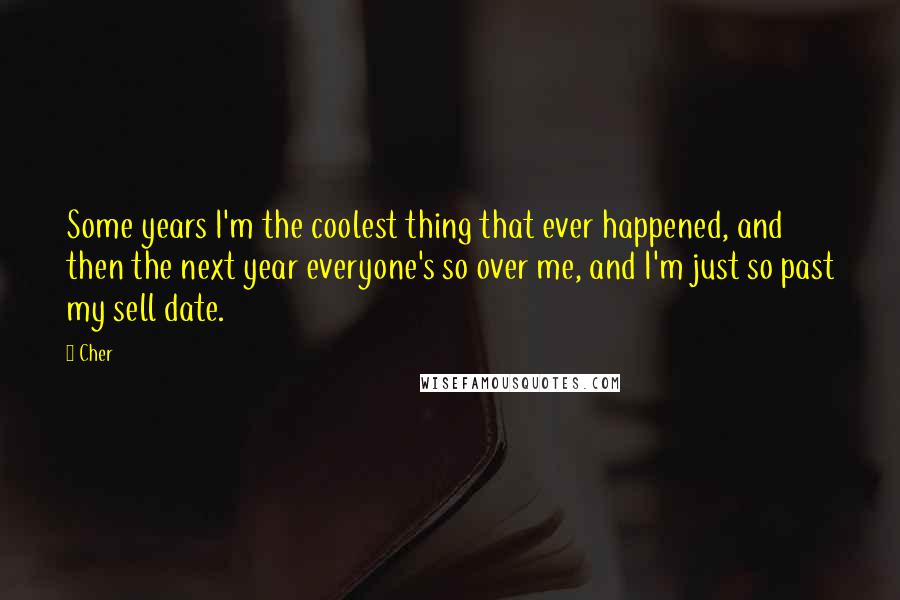 Cher Quotes: Some years I'm the coolest thing that ever happened, and then the next year everyone's so over me, and I'm just so past my sell date.