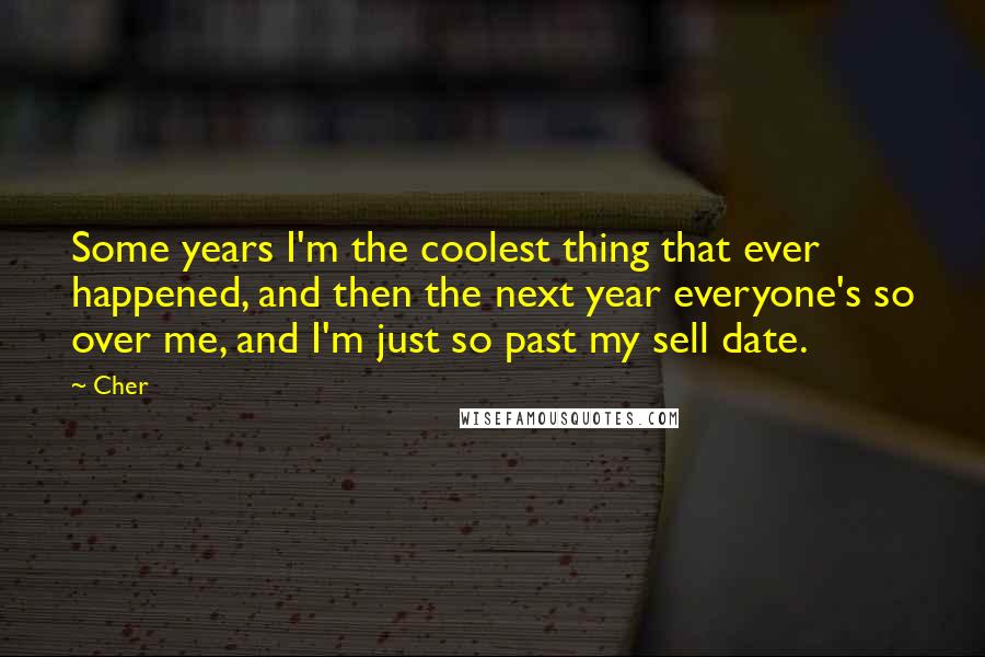 Cher Quotes: Some years I'm the coolest thing that ever happened, and then the next year everyone's so over me, and I'm just so past my sell date.