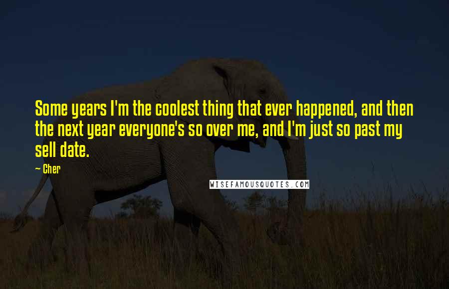 Cher Quotes: Some years I'm the coolest thing that ever happened, and then the next year everyone's so over me, and I'm just so past my sell date.