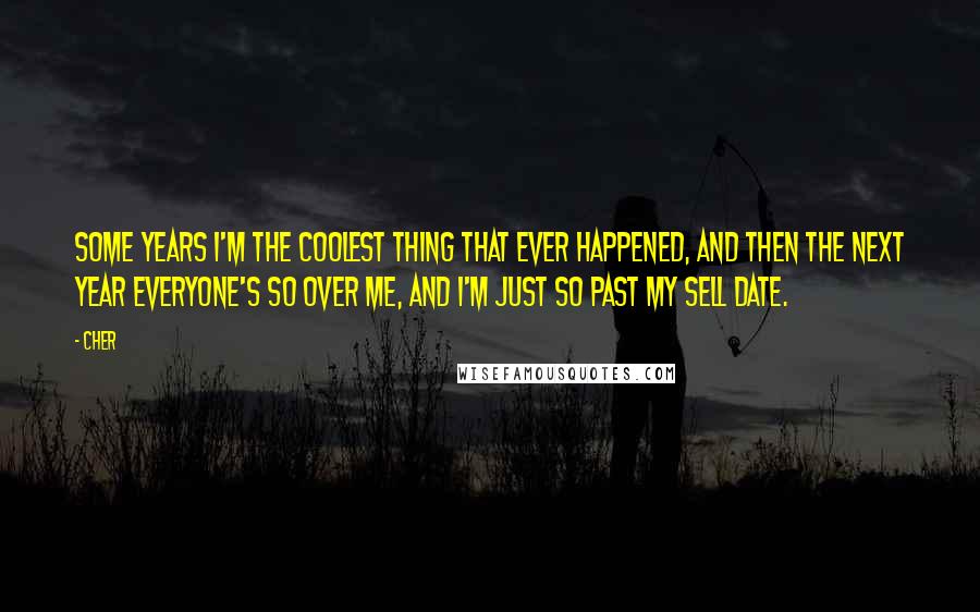 Cher Quotes: Some years I'm the coolest thing that ever happened, and then the next year everyone's so over me, and I'm just so past my sell date.