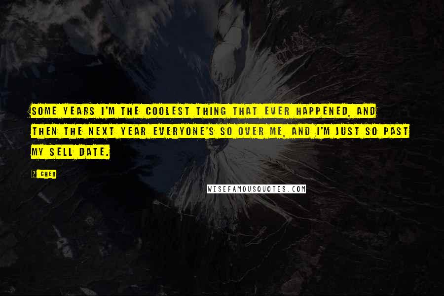 Cher Quotes: Some years I'm the coolest thing that ever happened, and then the next year everyone's so over me, and I'm just so past my sell date.