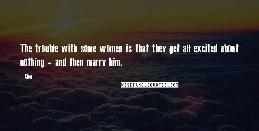 Cher Quotes: The trouble with some women is that they get all excited about nothing - and then marry him.