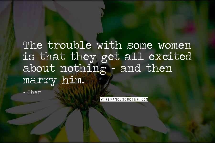 Cher Quotes: The trouble with some women is that they get all excited about nothing - and then marry him.