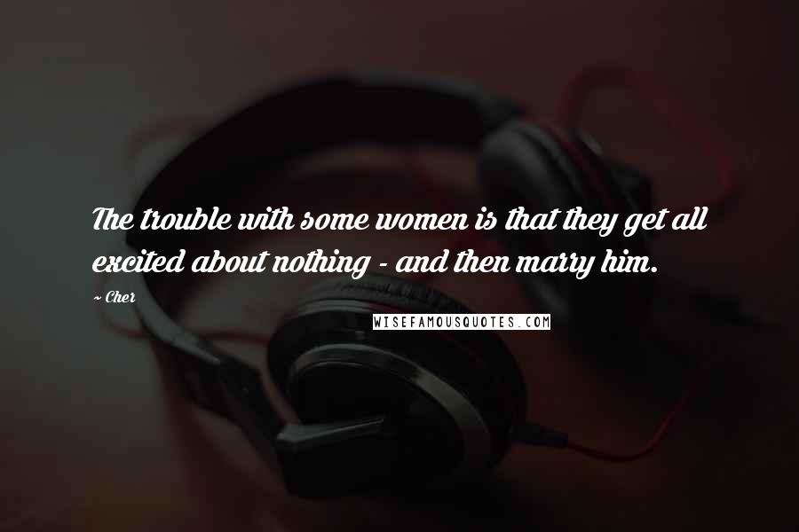 Cher Quotes: The trouble with some women is that they get all excited about nothing - and then marry him.