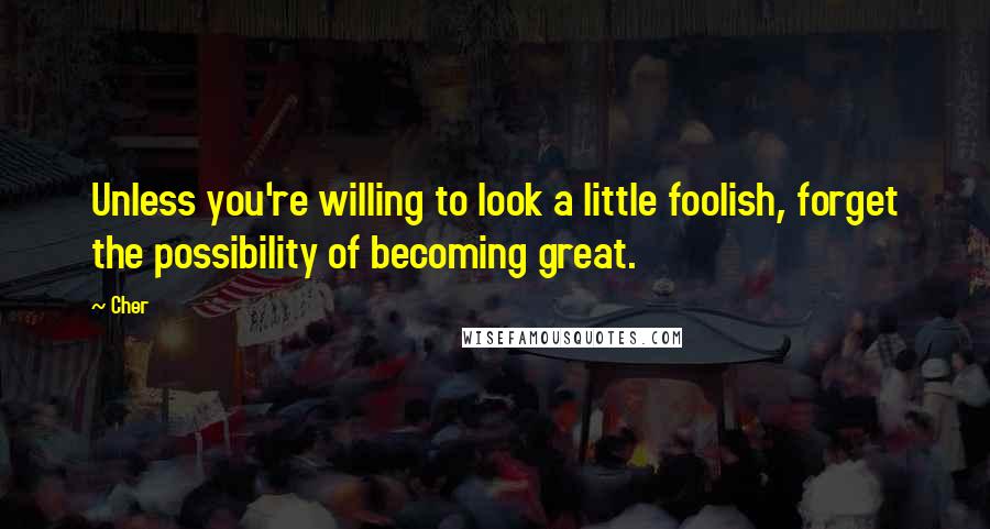 Cher Quotes: Unless you're willing to look a little foolish, forget the possibility of becoming great.