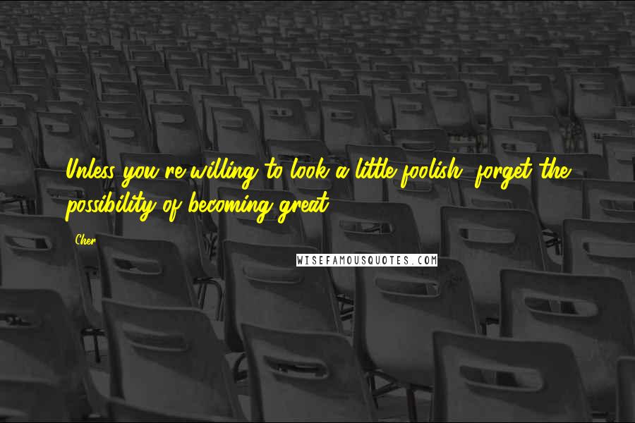 Cher Quotes: Unless you're willing to look a little foolish, forget the possibility of becoming great.