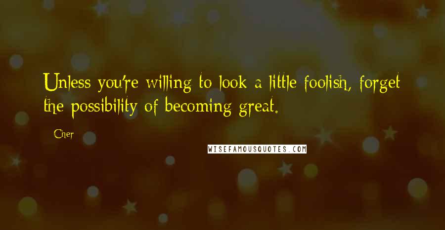 Cher Quotes: Unless you're willing to look a little foolish, forget the possibility of becoming great.
