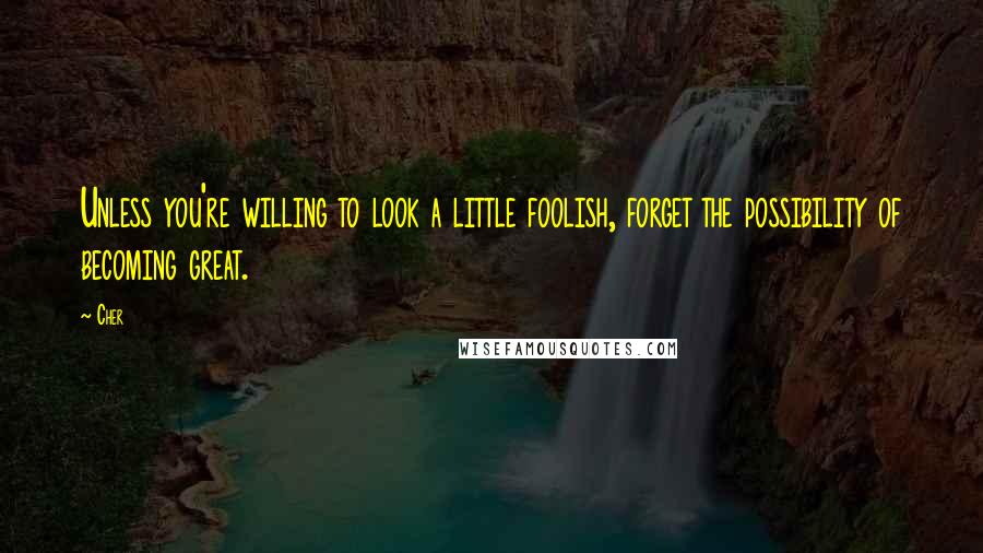 Cher Quotes: Unless you're willing to look a little foolish, forget the possibility of becoming great.