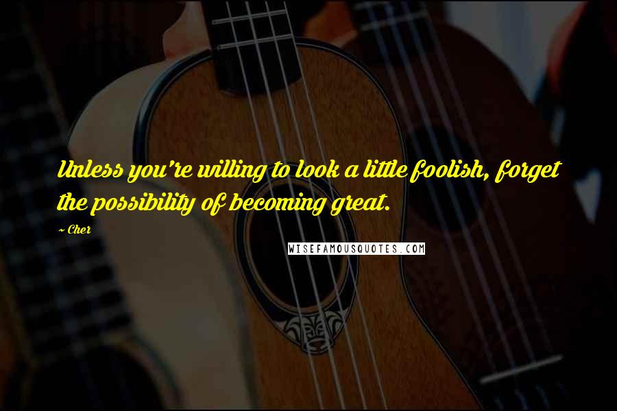 Cher Quotes: Unless you're willing to look a little foolish, forget the possibility of becoming great.