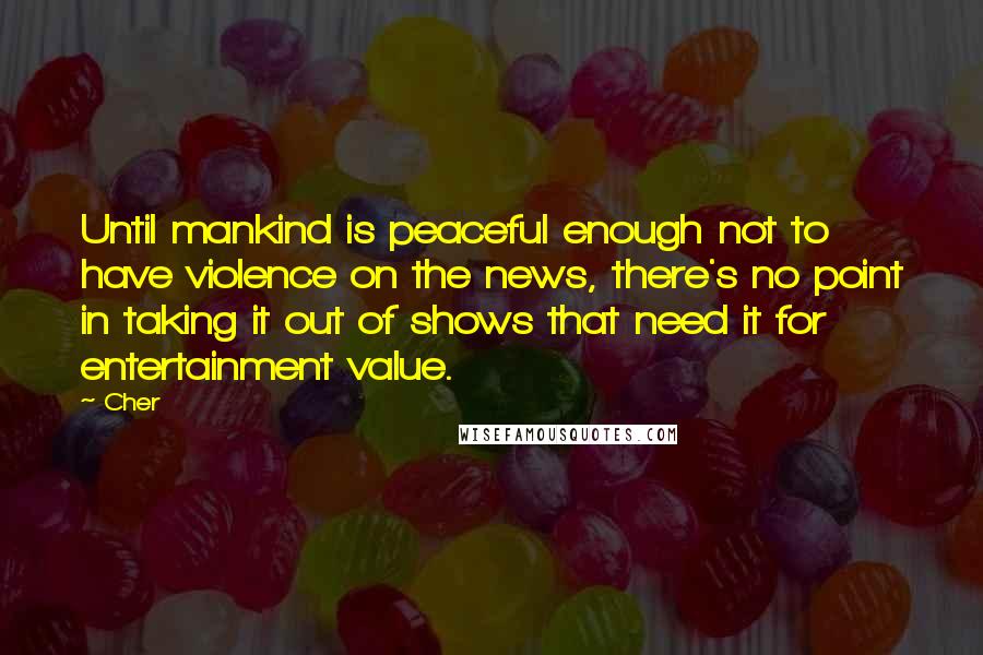 Cher Quotes: Until mankind is peaceful enough not to have violence on the news, there's no point in taking it out of shows that need it for entertainment value.