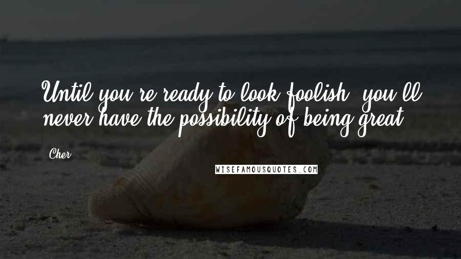 Cher Quotes: Until you're ready to look foolish, you'll never have the possibility of being great.