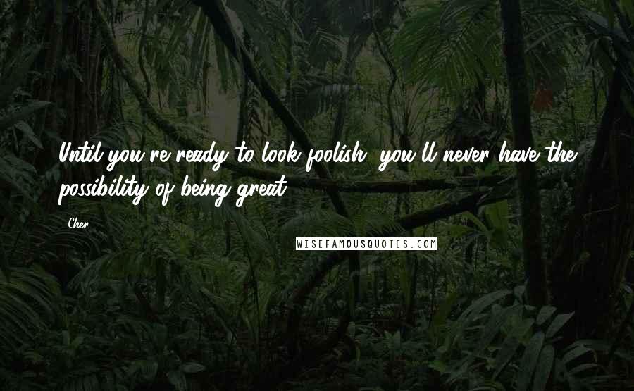 Cher Quotes: Until you're ready to look foolish, you'll never have the possibility of being great. 