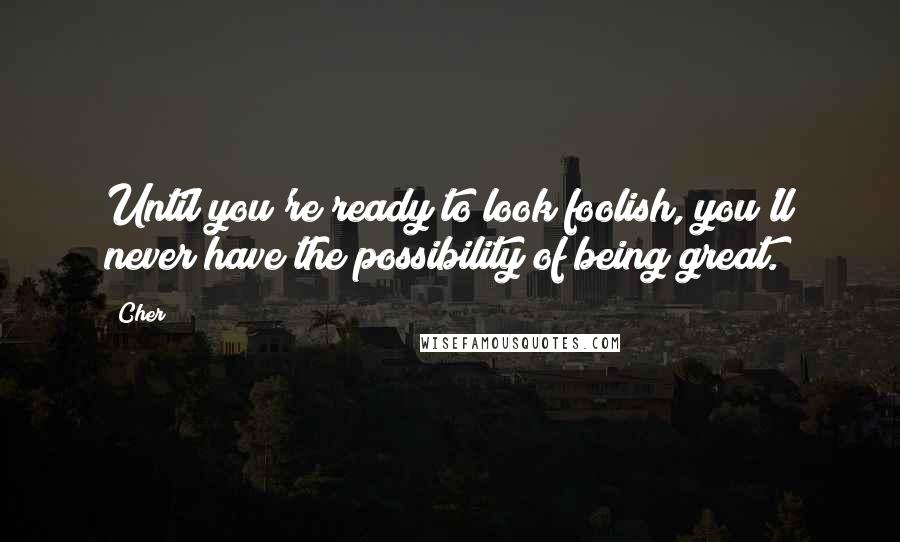 Cher Quotes: Until you're ready to look foolish, you'll never have the possibility of being great.