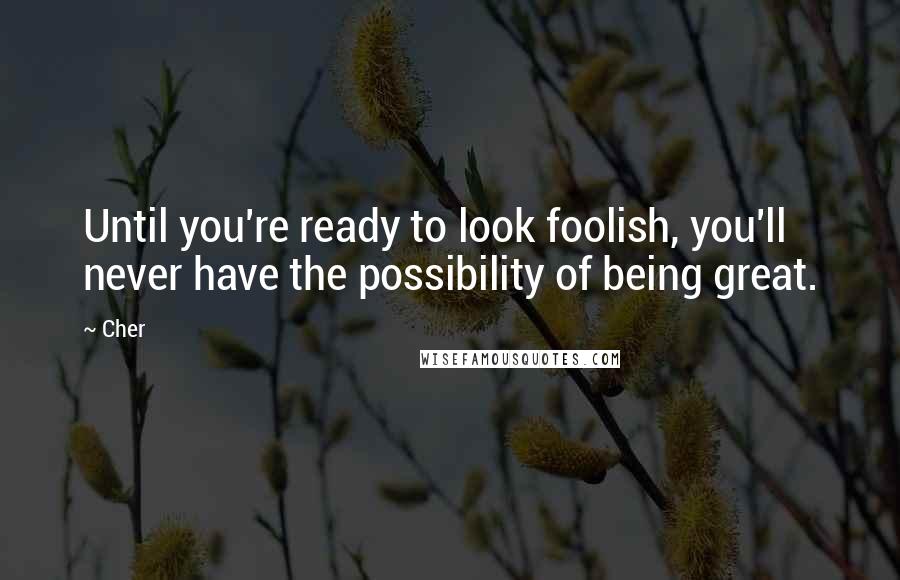 Cher Quotes: Until you're ready to look foolish, you'll never have the possibility of being great.