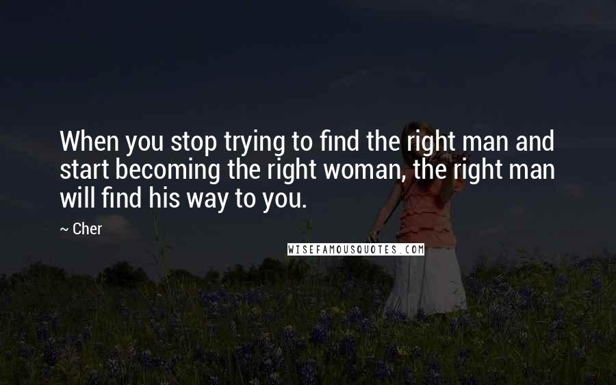 Cher Quotes: When you stop trying to find the right man and start becoming the right woman, the right man will find his way to you.